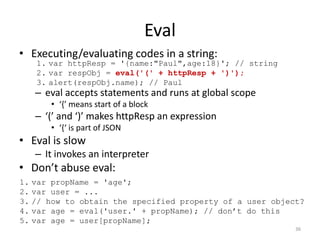 Eval
• Executing/evaluating codes in a string:
   1. var httpResp = '{name:"Paul",age:18}'; // string
   2. var respObj = eval('(' + httpResp + ')');
   3. alert(respObj.name); // Paul
   – eval accepts statements and runs at global scope
      • ‘{’ means start of a block
   – ‘(’ and ‘)’ makes httpResp an expression
      • ‘{‘ is part of JSON
• Eval is slow
   – It invokes an interpreter
• Don’t abuse eval:
1. var propName = 'age';
2. var user = ...
3. // how to obtain the specified property of a user object?
4. var age = eval('user.' + propName); // don’t do this
5. var age = user[propName];
                                                          36
 