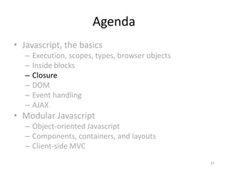 Agenda
• Javascript, the basics
   –   Execution, scopes, types, browser objects
   –   Inside blocks
   –   Closure
   –   DOM
   –   Event handling
   –   AJAX
• Modular Javascript
   – Object-oriented Javascript
   – Components, containers, and layouts
   – Client-side MVC
                                                   37
 