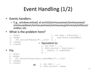 Event Handling (1/2)
• Events handlers:
   – E.g., window.onload, el.onclick/onmouseover/onmouseout/
     onmousedown/onmousemove/onmouseup/onresize/onfocus/
     onblur, etc.
• What is the problem here?
  1.   <html>                             1. var show = function() {
  2.   <body>                             2.   alert(this.innerHTML);
  3.     <h1 onclick="show();">...</h1> 3. }
  4.   </body>
  5.   </html>                – Equivalent to:
                                 1. var h1El = ...;
                                 2. h1El.onclick = function() {
• Fix:                           3.   show(); // undefined
                                 4. }
  1.   <html>
  2.   <body>
  3.     <h1 onclick="alert(this.innerHTML);">...</h1>
  4.   </body>
  5.   </html>
                         or 1. var h1El = ...;show;
                               2. h1El.onclick =
                                                                        44
 