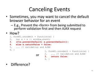 Canceling Events
• Sometimes, you may want to cancel the default
  browser behavior for an event
  – E.g., Prevent the <form> from being submitted to
    perform validation first and then AJAX request
• How?
  1. formEl.onsubmit = function(e) {
  2.   var e = e || window.event;
  3.   if(e.preventDefault) e.preventDefault();
  4.   else e.returnValue = false;
  5.   ... // validation and AJAX
  6. }
                             1. formEl.onsubmit = function(e) {
                             2.   ... // validation and AJAX
                      or     3.   return false;
                             4. }

• Difference?
                                                                  46
 