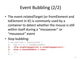 Event Bubbling (2/2)
• The event.relatedTarget (or fromElement and
  toElement in IE) is commonly used by a
  container to detect whether the mouse is still
  within itself during a “mouseover” or
  “mouseout” event
• Stop bubbling:
  1. el.onclick = function(e) {
  2. var e = e || window.event;
  3. if(e.stopPropagation) e.stopPropagation();
  4. else e.cancelBubble = true;
  5. ...
  6. }
                                                   48
 