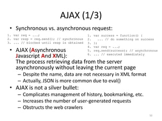 AJAX (1/3)
 • Synchronous vs. asynchronous request:
1. var req = ...;                          1.   var success = function() {
2. var resp = req.send(); // synchronous   2.     ... // do something on success
3. ... // blocked until resp is obtained   3.   };
                                           4.   var req = ...;
 • AJAX (Asynchronous                      5.   req.send(success); // asynchronous
                                           6.   ... // executed immediately
   Javascript And XML):
   The process retrieving data from the server
   asynchronously without leaving the current page
     – Despite the name, data are not necessary in XML format
     – Actually, JSON is more common due to eval()
 • AJAX is not a silver bullet:
     – Complicates management of history, bookmarking, etc.
     – Increases the number of user-generated requests
     – Obstructs the web crawlers
                                                                             50
 