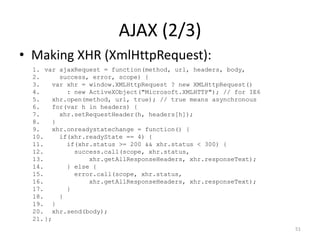 AJAX (2/3)
• Making XHR (XmlHttpRequest):
  1. var ajaxRequest = function(method, url, headers, body,
  2.      success, error, scope) {
  3.    var xhr = window.XMLHttpRequest ? new XMLHttpRequest()
  4.        : new ActiveXObject("Microsoft.XMLHTTP"); // for IE6
  5.    xhr.open(method, url, true); // true means asynchronous
  6.    for(var h in headers) {
  7.      xhr.setRequestHeader(h, headers[h]);
  8.    }
  9.    xhr.onreadystatechange = function() {
  10.     if(xhr.readyState == 4) {
  11.       if(xhr.status >= 200 && xhr.status < 300) {
  12.         success.call(scope, xhr.status,
  13.             xhr.getAllResponseHeaders, xhr.responseText);
  14.       } else {
  15.         error.call(scope, xhr.status,
  16.             xhr.getAllResponseHeaders, xhr.responseText);
  17.       }
  18.     }
  19. }
  20. xhr.send(body);
  21. };
                                                                   51
 
