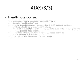 AJAX (3/3)
• Handling response:
  1.   ajaxRequest('GET', encodeURI('mails/3347'), {
  2.     Accept: 'application/json'
  3.   }, null, function(status, headers, body) { // success callback
  4.     // body should be a mail in JSON string
  5.     var mail = eval('(' + body + ')'); // make sure body is an expression
  6.     ... // process mail object
  7.   }, function(status, headers, body) { // error callback
  8.     alert('Error: ' + status);
  9.   }, null); // run callbacks in global scope




                                                                          52
 