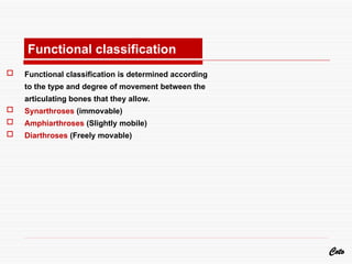  Functional classification is determined according
to the type and degree of movement between the
articulating bones that they allow.
 Synarthroses (immovable)
 Amphiarthroses (Slightly mobile)
 Diarthroses (Freely movable)
Coto
Functional classification
 