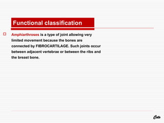  Amphiarthroses is a type of joint allowing very
limited movement because the bones are
connected by FIBROCARTILAGE. Such joints occur
between adjacent vertebrae or between the ribs and
the breast bone.
Coto
Functional classification
 