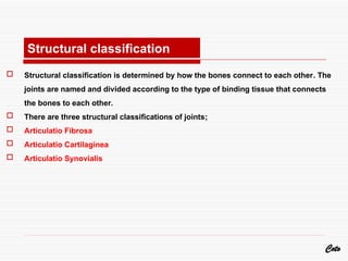  Structural classification is determined by how the bones connect to each other. The
joints are named and divided according to the type of binding tissue that connects
the bones to each other.
 There are three structural classifications of joints;
 Articulatio Fibrosa
 Articulatio Cartilaginea
 Articulatio Synovialis
Coto
Structural classification
 