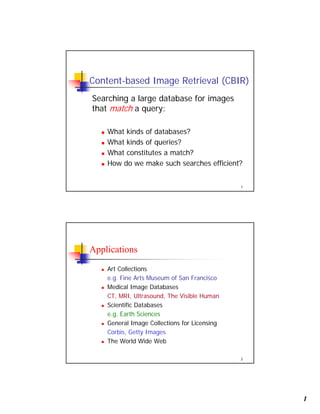 1
1
Content-based Image Retrieval (CBIR)
Searching a large database for images
that match a query:
What kinds of databases?
What kinds of queries?
What constitutes a match?
How do we make such searches efficient?
2
Applications
Art Collections
e.g. Fine Arts Museum of San Francisco
Medical Image Databases
CT, MRI, Ultrasound, The Visible Human
Scientific Databases
e.g. Earth Sciences
General Image Collections for Licensing
Corbis, Getty Images
The World Wide Web
 