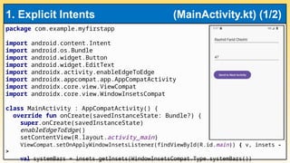 package com.example.myfirstapp
import android.content.Intent
import android.os.Bundle
import android.widget.Button
import android.widget.EditText
import androidx.activity.enableEdgeToEdge
import androidx.appcompat.app.AppCompatActivity
import androidx.core.view.ViewCompat
import androidx.core.view.WindowInsetsCompat
class MainActivity : AppCompatActivity() {
override fun onCreate(savedInstanceState: Bundle?) {
super.onCreate(savedInstanceState)
enableEdgeToEdge()
setContentView(R.layout.activity_main)
ViewCompat.setOnApplyWindowInsetsListener(findViewById(R.id.main)) { v, insets -
>
val systemBars = insets.getInsets(WindowInsetsCompat.Type.systemBars())
1. Explicit Intents (MainActivity.kt) (1/2)
 