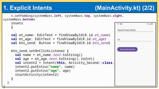 v.setPadding(systemBars.left, systemBars.top, systemBars.right,
systemBars.bottom)
insets
}
val et_name: EditText = findViewById(R.id.et_name)
val et_age: EditText = findViewById(R.id.et_age)
val btn_send: Button = findViewById(R.id.btn_send)
btn_send.setOnClickListener {
val name = et_name.text.toString()
val age = et_age.text.toString().toInt()
val intent2 = Intent(this, Activity_Second::class.java)
intent2.putExtra("name", name)
intent2.putExtra("age", age)
startActivity(intent2)
}
}
}
1. Explicit Intents (MainActivity.kt) (2/2)
 
