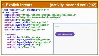 <?xml version="1.0" encoding="utf-8"?>
<LinearLayout
xmlns:android="http://schemas.android.com/apk/res/android"
xmlns:tools="http://schemas.android.com/tools"
android:id="@+id/main"
android:layout_width="match_parent"
android:layout_height="match_parent"
android:orientation="vertical"
tools:context=".Activity_Second">
<TextView
android:id="@+id/tv_message"
android:layout_width="match_parent"
android:layout_height="wrap_content"
android:layout_margin="20dp"
android:hint="Name:" />
1. Explicit Intents (activity_second.xml) (1/2)
 
