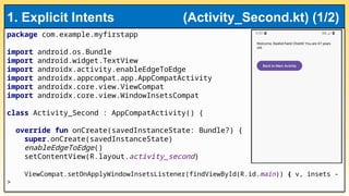 package com.example.myfirstapp
import android.os.Bundle
import android.widget.TextView
import androidx.activity.enableEdgeToEdge
import androidx.appcompat.app.AppCompatActivity
import androidx.core.view.ViewCompat
import androidx.core.view.WindowInsetsCompat
class Activity_Second : AppCompatActivity() {
override fun onCreate(savedInstanceState: Bundle?) {
super.onCreate(savedInstanceState)
enableEdgeToEdge()
setContentView(R.layout.activity_second)
ViewCompat.setOnApplyWindowInsetsListener(findViewById(R.id.main)) { v, insets -
>
1. Explicit Intents (Activity_Second.kt) (1/2)
 