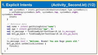 val systemBars = insets.getInsets(WindowInsetsCompat.Type.systemBars())
v.setPadding(systemBars.left, systemBars.top, systemBars.right,
systemBars.bottom)
insets
}
// Retrieve data
val name = intent.getStringExtra("name")
val age = intent.getIntExtra("age", 0)
val tv_message = findViewById<TextView>(R.id.tv_message)
val btn_go_back = findViewById<TextView>(R.id.btn_go_back)
// Display Data
tv_message.text = "Welcome, $name! You are $age years old."
btn_go_back.setOnClickListener {
finish()
}
}
}
1. Explicit Intents (Activity_Second.kt) (1/2)
 