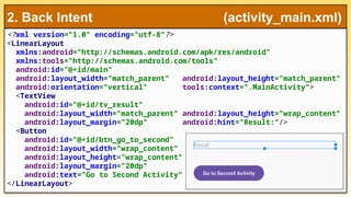 <?xml version="1.0" encoding="utf-8"?>
<LinearLayout
xmlns:android="http://schemas.android.com/apk/res/android"
xmlns:tools="http://schemas.android.com/tools"
android:id="@+id/main"
android:layout_width="match_parent" android:layout_height="match_parent"
android:orientation="vertical" tools:context=".MainActivity">
<TextView
android:id="@+id/tv_result"
android:layout_width="match_parent" android:layout_height="wrap_content"
android:layout_margin="20dp" android:hint="Result:"/>
<Button
android:id="@+id/btn_go_to_second"
android:layout_width="wrap_content"
android:layout_height="wrap_content"
android:layout_margin="20dp"
android:text="Go to Second Activity" />
</LinearLayout>
2. Back Intent (activity_main.xml)
 