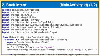 package com.example.myfirstapp
import android.content.Intent
import android.os.Bundle
import android.widget.Button
import android.widget.TextView
import androidx.activity.enableEdgeToEdge
import androidx.activity.result.contract.ActivityResultContracts
import androidx.appcompat.app.AppCompatActivity
import androidx.core.view.ViewCompat
import androidx.core.view.WindowInsetsCompat
class MainActivity : AppCompatActivity() {
override fun onCreate(savedInstanceState: Bundle?) {
super.onCreate(savedInstanceState)
enableEdgeToEdge()
setContentView(R.layout.activity_main)
ViewCompat.setOnApplyWindowInsetsListener(findViewById(R.id.main)) { v, insets -
>
val systemBars = insets.getInsets(WindowInsetsCompat.Type.systemBars())
2. Back Intent (MainActivity.kt) (1/2)
 