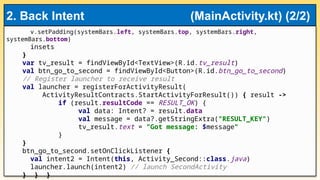 v.setPadding(systemBars.left, systemBars.top, systemBars.right,
systemBars.bottom)
insets
}
var tv_result = findViewById<TextView>(R.id.tv_result)
val btn_go_to_second = findViewById<Button>(R.id.btn_go_to_second)
// Register launcher to receive result
val launcher = registerForActivityResult(
ActivityResultContracts.StartActivityForResult()) { result ->
if (result.resultCode == RESULT_OK) {
val data: Intent? = result.data
val message = data?.getStringExtra("RESULT_KEY")
tv_result.text = "Got message: $message"
}
}
btn_go_to_second.setOnClickListener {
val intent2 = Intent(this, Activity_Second::class.java)
launcher.launch(intent2) // launch SecondActivity
} } }
2. Back Intent (MainActivity.kt) (2/2)
 