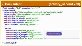 <?xml version="1.0" encoding="utf-8"?>
<LinearLayout
xmlns:android="http://schemas.android.com/apk/res/android"
xmlns:tools="http://schemas.android.com/tools"
android:id="@+id/main"
android:layout_width="match_parent"
android:layout_height="match_parent"
android:orientation="vertical"
tools:context=".Activity_Second">
<Button
android:id="@+id/btn_go_back"
android:layout_width="wrap_content"
android:layout_height="wrap_content"
android:layout_margin="20dp"
android:text="Back to Main Activity" />
</LinearLayout>
2. Back Intent (activity_second.xml)
 