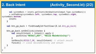 val systemBars = insets.getInsets(WindowInsetsCompat.Type.systemBars())
v.setPadding(systemBars.left, systemBars.top, systemBars.right,
systemBars.bottom)
insets
}
val btn_go_back = findViewById<TextView>(R.id.btn_go_back)
btn_go_back.setOnClickListener {
val resultIntent = Intent().apply {
putExtra("RESULT_KEY", "Hello MainActivity!")
}
setResult(RESULT_OK, resultIntent) // attach result
finish() // close SecondActivity and return
}
}
}
2. Back Intent (Activity_Second.kt) (2/2)
 