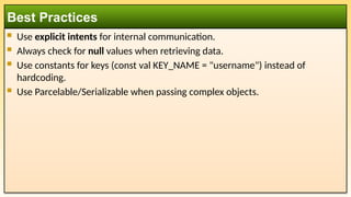  Use explicit intents for internal communication.
 Always check for null values when retrieving data.
 Use constants for keys (const val KEY_NAME = "username") instead of
hardcoding.
 Use Parcelable/Serializable when passing complex objects.
Best Practices
 