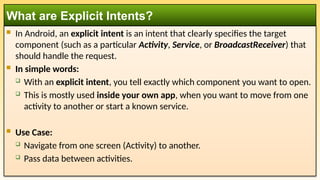  In Android, an explicit intent is an intent that clearly specifies the target
component (such as a particular Activity, Service, or BroadcastReceiver) that
should handle the request.
 In simple words:
 With an explicit intent, you tell exactly which component you want to open.
 This is mostly used inside your own app, when you want to move from one
activity to another or start a known service.
 Use Case:
 Navigate from one screen (Activity) to another.
 Pass data between activities.
What are Explicit Intents?
 