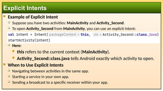  Example of Explicit Intent
 Suppose you have two activities: MainActivity and Activity_Second.
 To open Activity_Second from MainActivity, you can use an explicit intent:
 Here:
 this refers to the current context (MainActivity).
 Activity_Second::class.java tells Android exactly which activity to open.
 When to Use Explicit Intents
 Navigating between activities in the same app.
 Starting a service in your own app.
 Sending a broadcast to a specific receiver within your app.
Explicit Intents
 