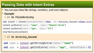  You can pass data like strings, numbers, and even objects.
 Example
 // In FirstActivity
 // In Activity_Second
Passing Data with Intent Extras
 