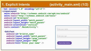 <?xml version="1.0" encoding="utf-8"?>
<LinearLayout
xmlns:android="http://schemas.android.com/apk/res/android"
xmlns:tools="http://schemas.android.com/tools"
android:id="@+id/main"
android:layout_width="match_parent"
android:layout_height="match_parent"
android:orientation="vertical"
tools:context=".MainActivity">
<EditText
android:id="@+id/et_name"
android:layout_width="match_parent"
android:layout_height="wrap_content"
android:layout_margin="20dp"
android:hint="Enter your name" />
1. Explicit Intents (activity_main.xml) (1/2)
 