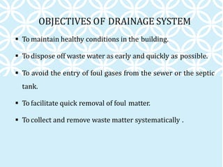 OBJECTIVES OF DRAINAGE SYSTEM
 To maintain healthy conditions in the building.
 To dispose off waste water as early and quickly as possible.
 To avoid the entry of foul gases from the sewer or the septic
tank.
 To facilitate quick removal of foul matter.
 To collect and remove waste matter systematically .
 