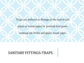 SANITARY FITTINGS-TRAPS
Traps are defined as fittings at the end of soil
pipes or waste pipes to prevent foul gases
coming out of the soil pipe/ waste pipe.
 
