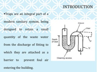 INTRODUCTION
Traps are an integral part of a
modern sanitary system, being
designed to retain a small
quantity of the waste water
from the discharge of fitting to
which they are attached as a
barrier to prevent foul air
entering the building.
 