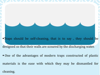Traps should be self-cleaning, that is to say , they should be
designed so that their walls are scoured by the discharging water.
 One of the advantages of modern traps constructed of plastic
materials is the ease with which they may be dismantled for
cleaning.
 