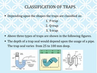 CLASSIFICATION OF TRAPS
 Depending upon the shapes the traps are classified as:
1. P-trap
2. Q-trap
3. S-trap
 Above three types of traps are shown in the following figures.
 The depth of a trap seal would depend upon the usage of a pipe.
The trap seal varies from 25 to 100 mm deep.
 