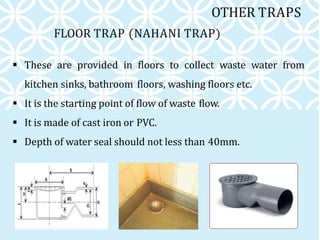 FLOOR TRAP (NAHANI TRAP)
 These are provided in floors to collect waste water from
kitchen sinks, bathroom floors, washing floors etc.
 It is the starting point of flow of waste flow.
 It is made of cast iron or PVC.
 Depth of water seal should not less than 40mm.
OTHER TRAPS
 