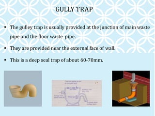 GULLY TRAP
 The gulley trap is usually provided at the junction of main waste
pipe and the floor waste pipe.
 They are provided near the external face of wall.
 This is a deep seal trap of about 60-70mm.
 