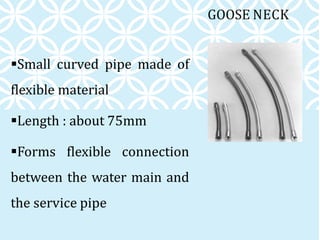 GOOSE NECK
Small curved pipe made of
flexible material
Length : about 75mm
Forms flexible connection
between the water main and
the service pipe
 