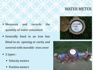 WATER METER
 Measures and records the
quantity of water consumed
 Generally fixed in an iron box
fitted in an opening or cavity and
covered with movable iron cover
 2 types :
 Velocity meters
 Positive meters
 