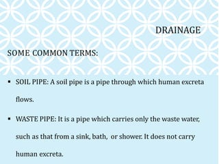 SOME COMMON TERMS:
 SOIL PIPE: A soil pipe is a pipe through which human excreta
flows.
 WASTE PIPE: It is a pipe which carries only the waste water,
such as that from a sink, bath, or shower. It does not carry
human excreta.
DRAINAGE
 