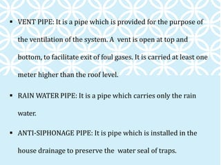  VENT PIPE: It is a pipe which is provided for the purpose of
the ventilation of the system. A vent is open at top and
bottom, to facilitate exit of foul gases. It is carried at least one
meter higher than the roof level.
 RAIN WATER PIPE: It is a pipe which carries only the rain
water.
 ANTI-SIPHONAGE PIPE: It is pipe which is installed in the
house drainage to preserve the water seal of traps.
 