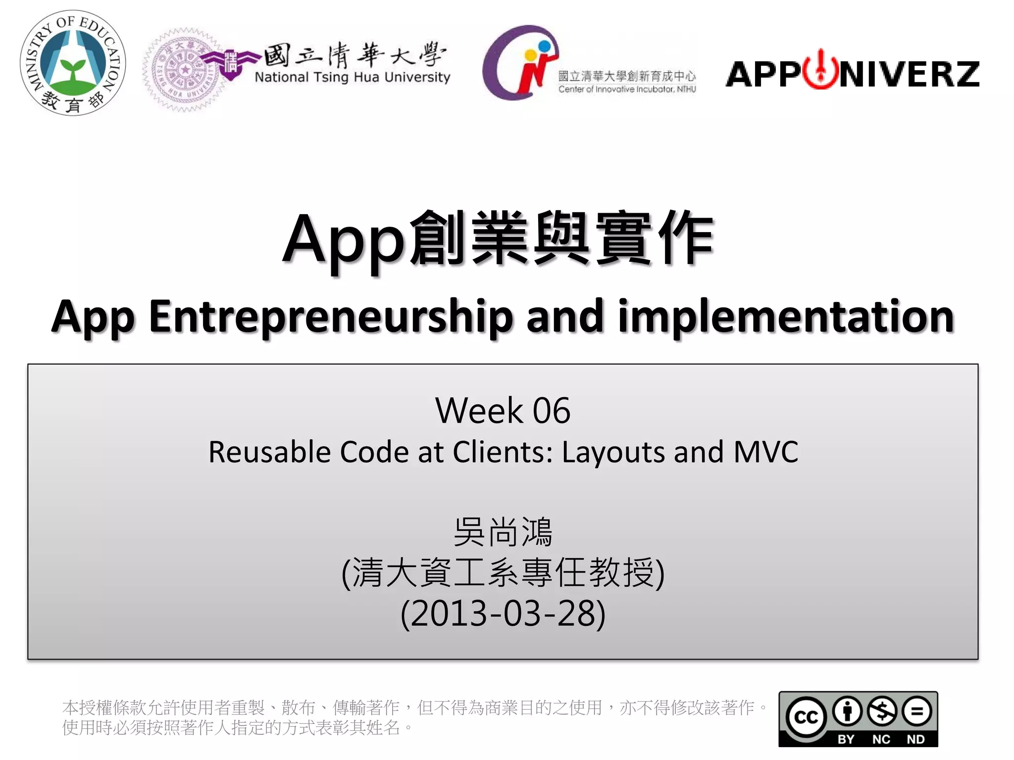 App創業與實作 App Entrepreneurship and implementation Week 06 Reusable Code at Clients: Layouts and MVC 吳尚鴻 (清大資工系專任教授) (2013-03-28) 本授權條款允許使用者重製、散布、傳輸著作，但不得為商業目的之使用，亦不得修改該著作。 使用時必須按照著作人指定的方式表彰其姓名。 