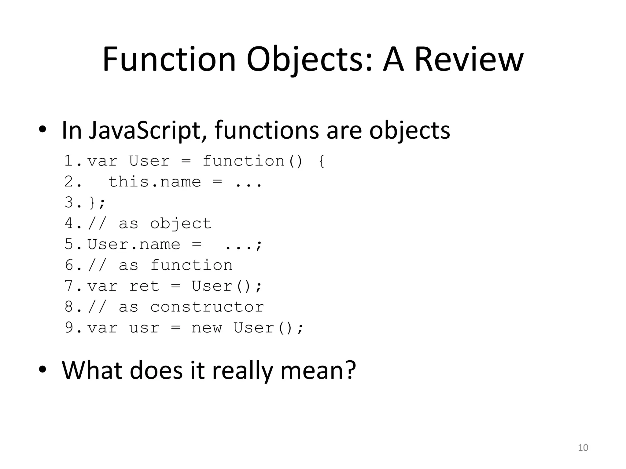 Function Objects: A Review • In JavaScript, functions are objects 1. var User = function() { 2. this.name = ... 3. }; 4. // as object 5. User.name = ...; 6. // as function 7. var ret = User(); 8. // as constructor 9. var usr = new User(); • What does it really mean? 10 