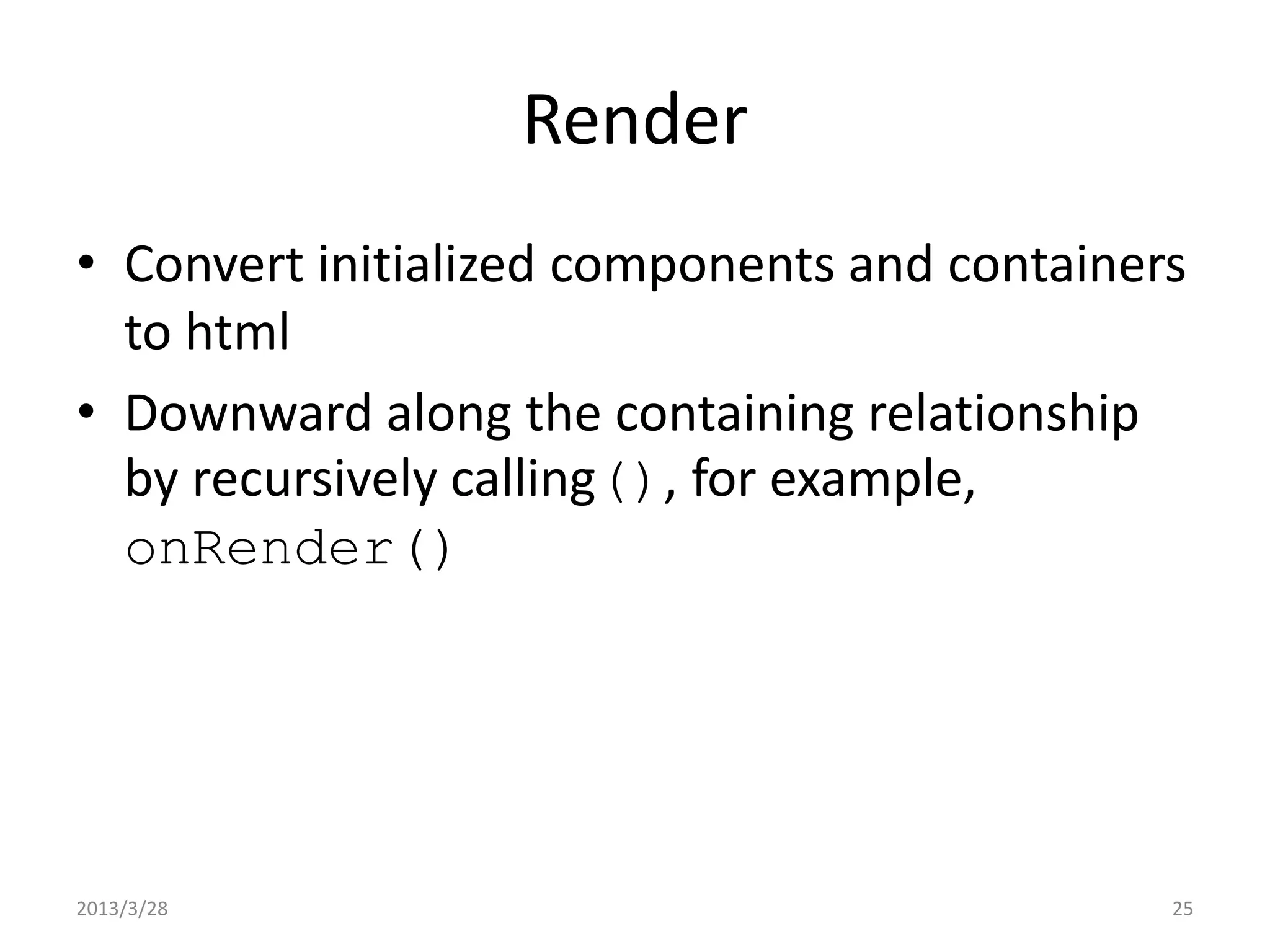 Render • Convert initialized components and containers to html • Downward along the containing relationship by recursively calling(), for example, onRender() 2013/3/28 25 