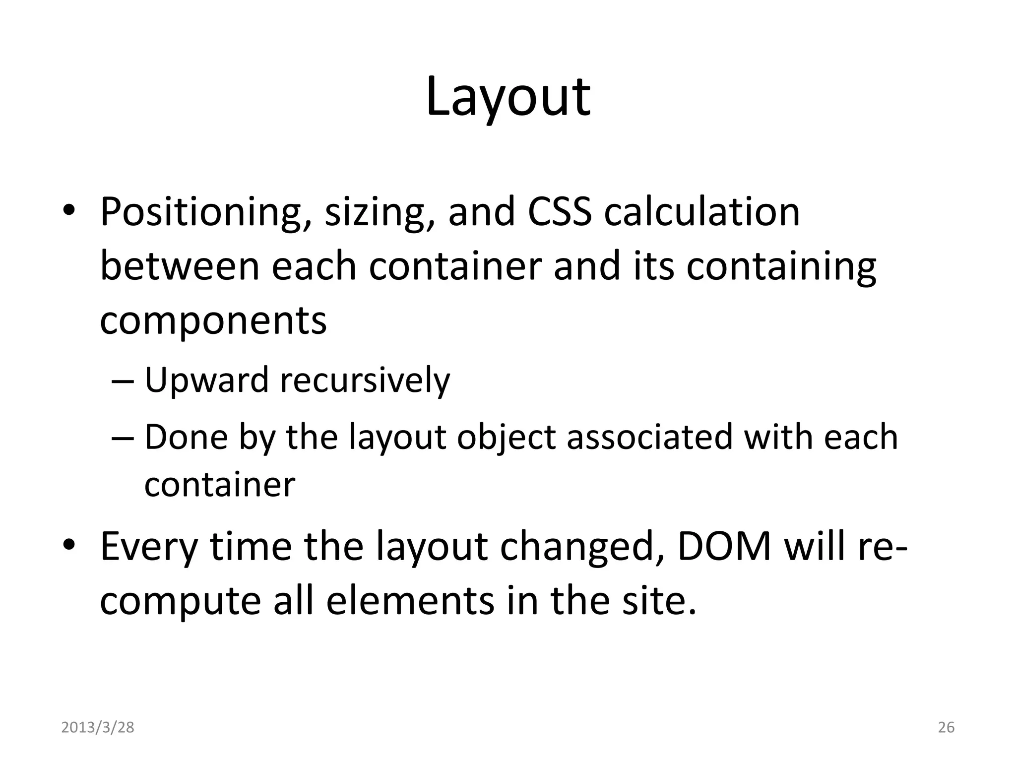 Layout • Positioning, sizing, and CSS calculation between each container and its containing components – Upward recursively – Done by the layout object associated with each container • Every time the layout changed, DOM will re- compute all elements in the site. 2013/3/28 26 