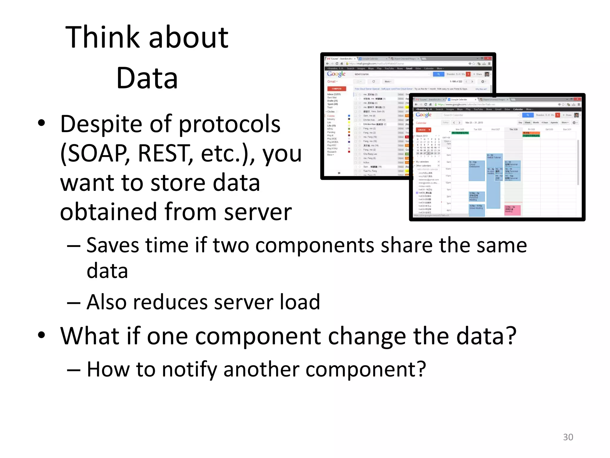 Think about Data • Despite of protocols (SOAP, REST, etc.), you want to store data obtained from server – Saves time if two components share the same data – Also reduces server load • What if one component change the data? – How to notify another component? 30 