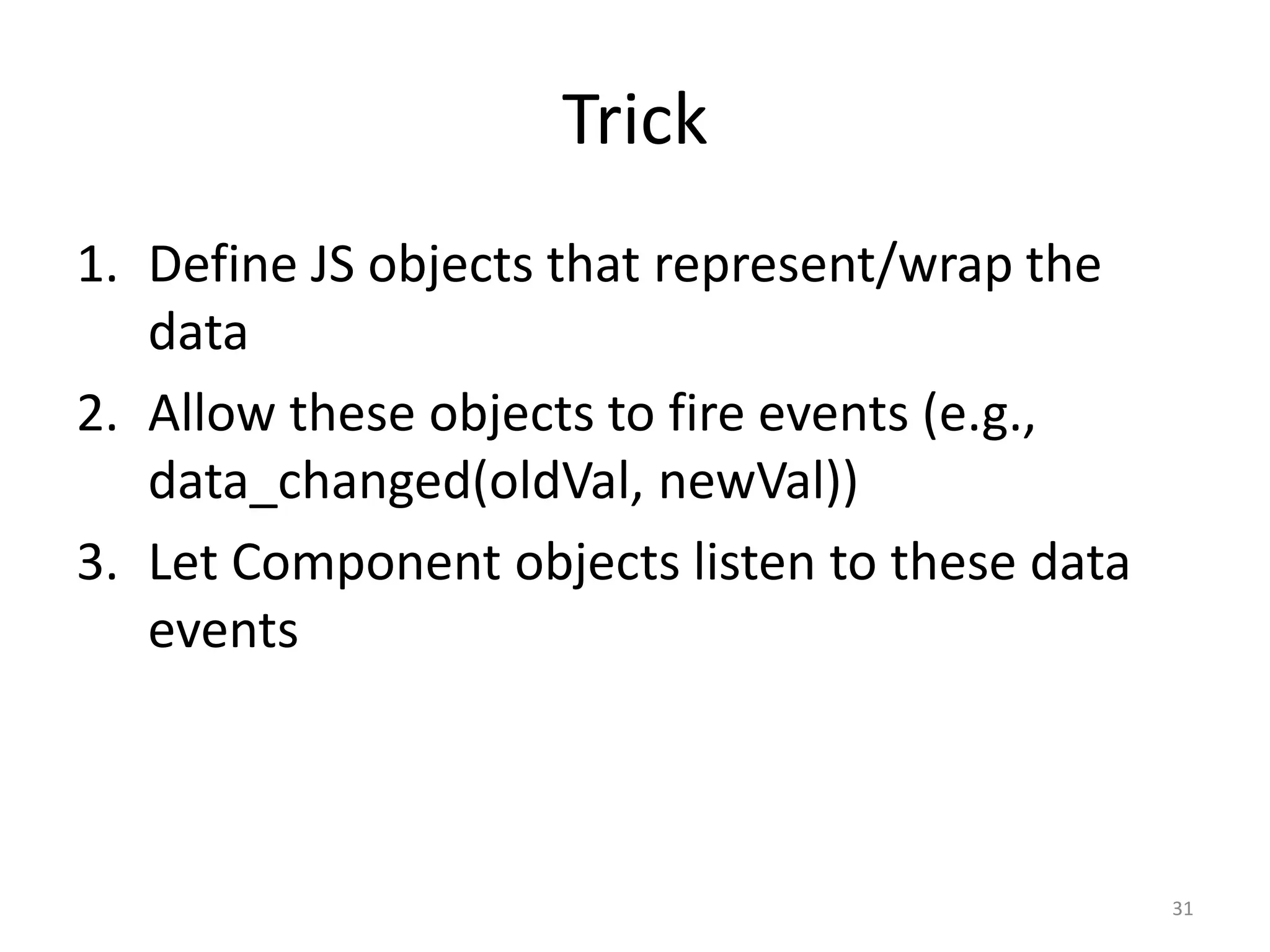 Trick 1. Define JS objects that represent/wrap the data 2. Allow these objects to fire events (e.g., data_changed(oldVal, newVal)) 3. Let Component objects listen to these data events 31 