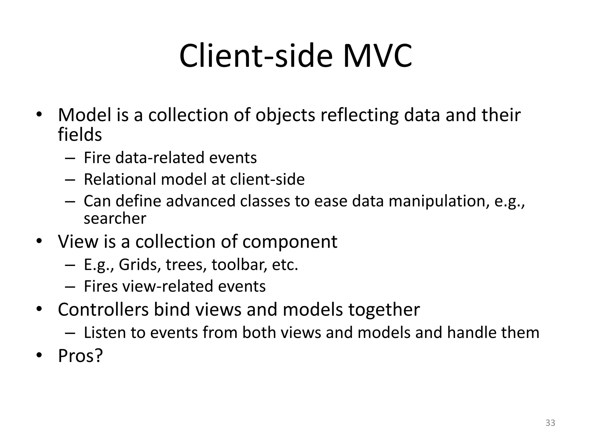 Client-side MVC • Model is a collection of objects reflecting data and their fields – Fire data-related events – Relational model at client-side – Can define advanced classes to ease data manipulation, e.g., searcher • View is a collection of component – E.g., Grids, trees, toolbar, etc. – Fires view-related events • Controllers bind views and models together – Listen to events from both views and models and handle them • Pros? 33 