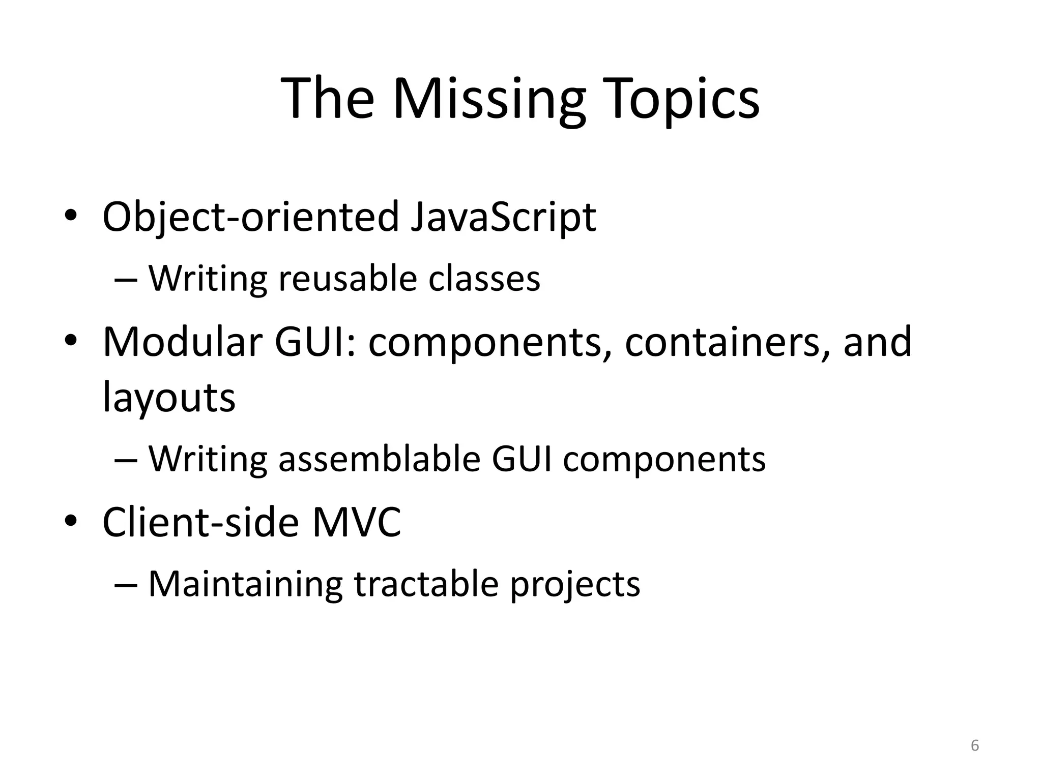 The Missing Topics • Object-oriented JavaScript – Writing reusable classes • Modular GUI: components, containers, and layouts – Writing assemblable GUI components • Client-side MVC – Maintaining tractable projects 6 