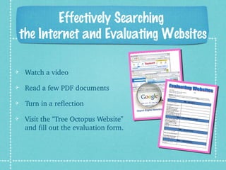 Effectively Searching
the Internet and Evaluating Websites
Watch a video
Read a few PDF documents
Turn in a reflection
Visit the “Tree Octopus Website” 
and fill out the evaluation form.
 