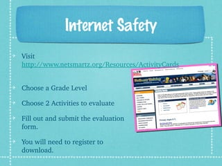 Internet Safety
Visit 
http://www.netsmartz.org/Resources/ActivityCards
 
Choose a Grade Level
Choose 2 Activities to evaluate
Fill out and submit the evaluation 
form.
You will need to register to 
download.
 