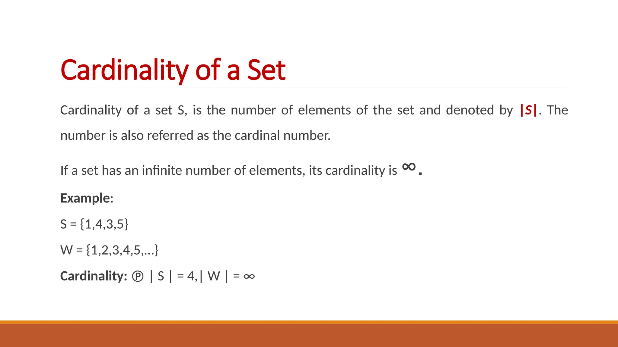 Cardinality of a set S, is the number of elements of the set and denoted by |S|. The
number is also referred as the cardinal number.
If a set has an infinite number of elements, its cardinality is ∞.
Example:
S = {1,4,3,5}
W = {1,2,3,4,5,…}
Cardinality:  | S | = 4,| W | = ∞
Cardinality of a Set
 