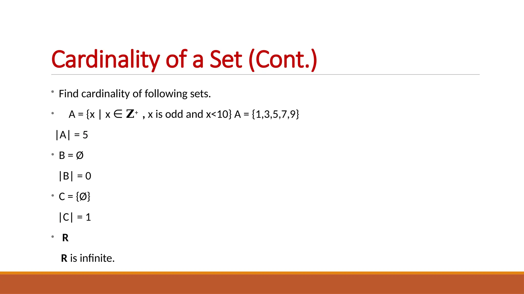 • Find cardinality of following sets.
• A = {x | x ∈ 𝐙+ , x is odd and x<10} A = {1,3,5,7,9}
|A| = 5
• B = Ø
|B| = 0
• C = {Ø}
|C| = 1
• R
R is infinite.
Cardinality of a Set (Cont.)
 